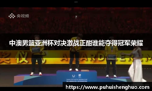中澳男篮亚洲杯对决激战正酣谁能夺得冠军荣耀